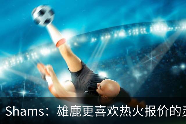 Shams：雄鹿更喜欢热火报价的灵活性和潜力 不想要29岁的布朗